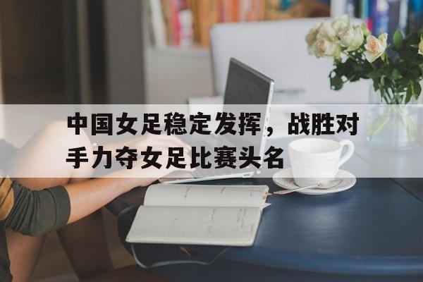 中国女足稳定发挥，战胜对手力夺女足比赛头名