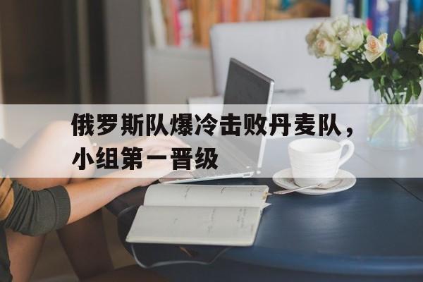 俄罗斯队爆冷击败丹麦队，小组第一晋级